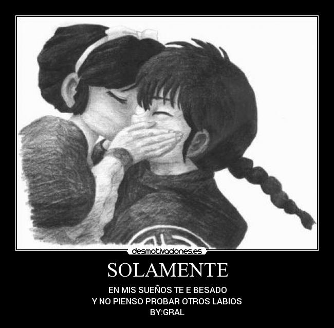SOLAMENTE - EN MIS SUEÑOS TE E BESADO
Y NO PIENSO PROBAR OTROS LABIOS
BY:GRAL