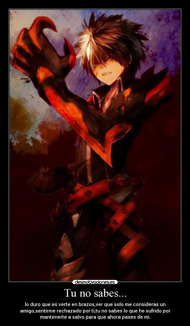 Tu no sabes... - lo duro que es verte en brazos,ver que solo me consideras un
amigo,sentirme rechazado por ti,tu no sabes lo que he sufrido por
mantenerte a salvo para que ahora pases de mi.