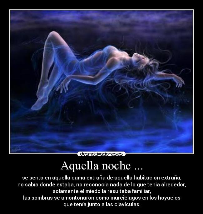 Aquella noche ... - se sentó en aquella cama extraña de aquella habitación extraña,
no sabía donde estaba, no reconocía nada de lo que tenía alrededor,
solamente el miedo la resultaba familiar,
las sombras se amontonaron como murciélagos en los hoyuelos
que tenía junto a las clavículas.