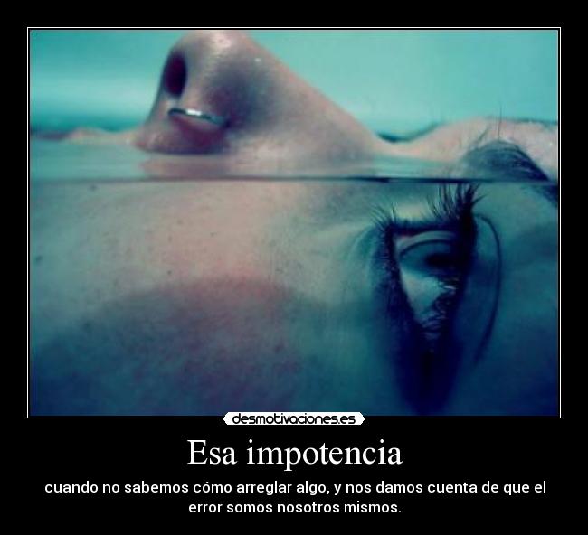 Esa impotencia - cuando no sabemos cómo arreglar algo, y nos damos cuenta de que el
error somos nosotros mismos.