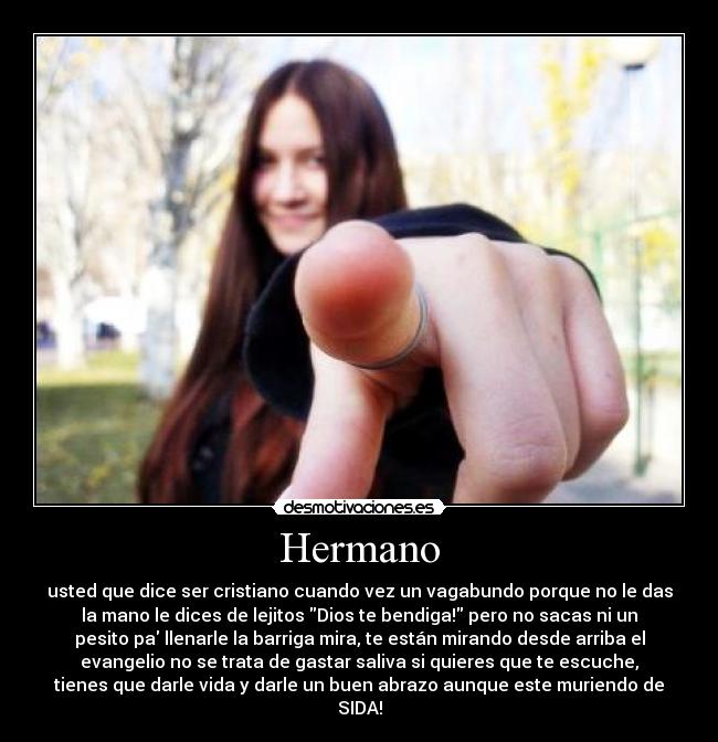 Hermano - usted que dice ser cristiano cuando vez un vagabundo porque no le das
la mano le dices de lejitos Dios te bendiga! pero no sacas ni un
pesito pa llenarle la barriga mira, te están mirando desde arriba el
evangelio no se trata de gastar saliva si quieres que te escuche,
tienes que darle vida y darle un buen abrazo aunque este muriendo de
SIDA!