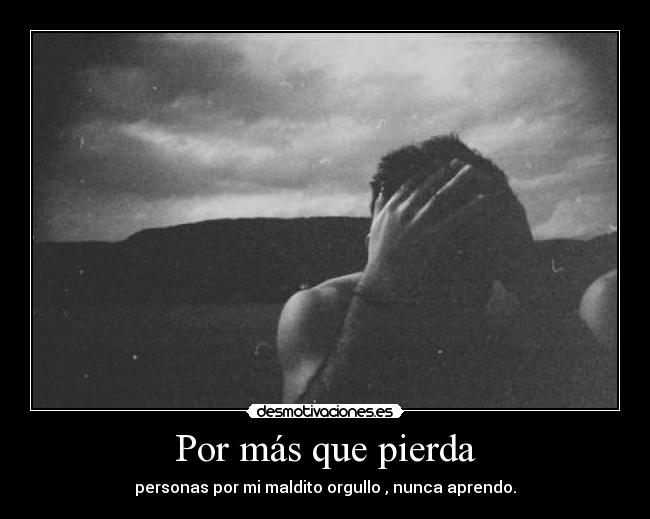 Por más que pierda - personas por mi maldito orgullo , nunca aprendo.