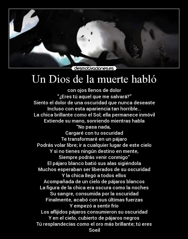 Un Dios de la muerte habló - con ojos llenos de dolor
¿Eres tú aquel que me salvará?
Siento el dolor de una oscuridad que nunca deseaste
Incluso con esta apariencia tan horrible...
La chica brillante como el Sol; ella permanece inmóvil
Extiende su mano, sonriendo mientras habla
No pasa nada,
Cargaré con tu oscuridad
Te transformaré en un pájaro
Podrás volar libre; ir a cualquier lugar de este cielo
Y si no tienes ningún destino en mente,
Siempre podrás venir conmigo
El pájaro blanco batió sus alas sigiéndola
Muchos esperaban ser liberados de su oscuridad
Y la chica llegó a todos ellos
Acompañada de un cielo de pájaros blancos
La figura de la chica era oscura como la noches
Su sangre, consumida por la oscuridad
Finalmente, acabó con sus últimas fuerzas
Y empezó a sentir frío
Los aflijidos pájaros consumieron su oscuridad
Y en el cielo, cubierto de pájaros negros
Tú resplandecías como el oro más brillante; tú eres
Soeil