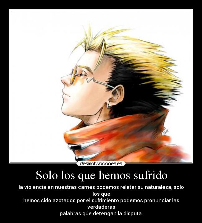 Solo los que hemos sufrido - la violencia en nuestras carnes podemos relatar su naturaleza, solo los que
hemos sido azotados por el sufrimiento podemos pronunciar las verdaderas
palabras que detengan la disputa.