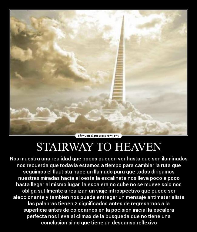 STAIRWAY TO HEAVEN - Nos muestra una realidad que pocos pueden ver hasta que son iluminados
nos recuerda que todavia estamos a tiempo para cambiar la ruta que
seguimos el flautista hace un llamado para que todos dirigamos
nuestras miradas hacia el oeste la escalinata nos lleva poco a poco
hasta llegar al mismo lugar  la escalera no sube no se mueve solo nos
obliga sutilmente a realizan un viaje introspectivo que puede ser
aleccionante y tambien nos puede entregar un mensaje antimaterialista
las palabras tienen 2 significados antes de regresarnos a la
superficie antes de colocarnos en la pocision inicial la escalera
perfecta nos lleva al climax de la busqueda que no tiene una
conclusion si no que tiene un descanso reflexivo