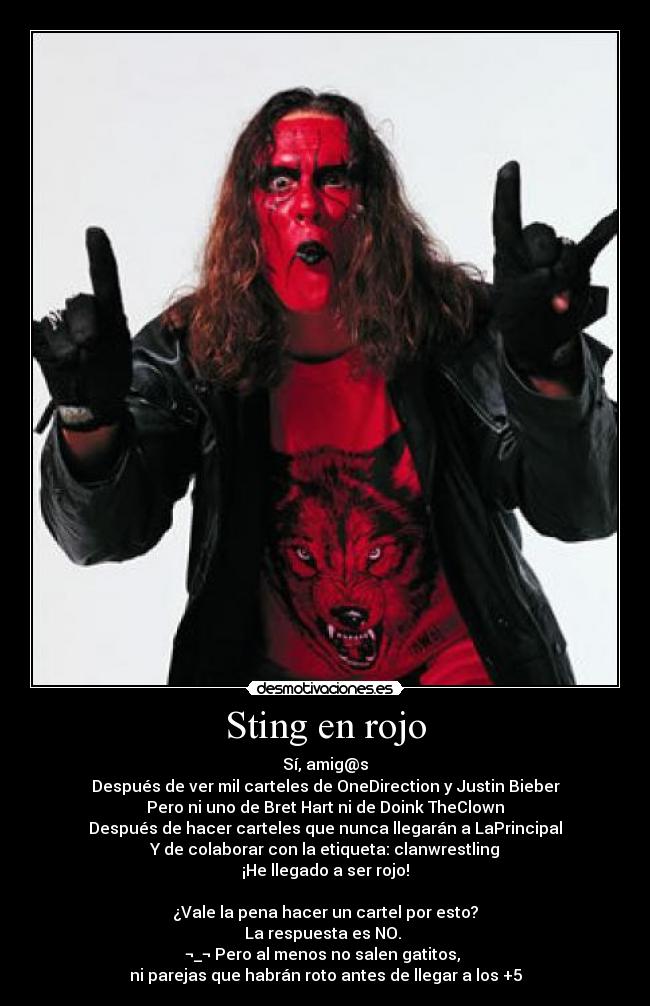 Sting en rojo - Sí, amig@s
Después de ver mil carteles de OneDirection y Justin Bieber
Pero ni uno de Bret Hart ni de Doink TheClown
Después de hacer carteles que nunca llegarán a LaPrincipal
Y de colaborar con la etiqueta: clanwrestling
¡He llegado a ser rojo!
¿Vale la pena hacer un cartel por esto?
La respuesta es NO.
¬_¬ Pero al menos no salen gatitos,
ni parejas que habrán roto antes de llegar a los +5