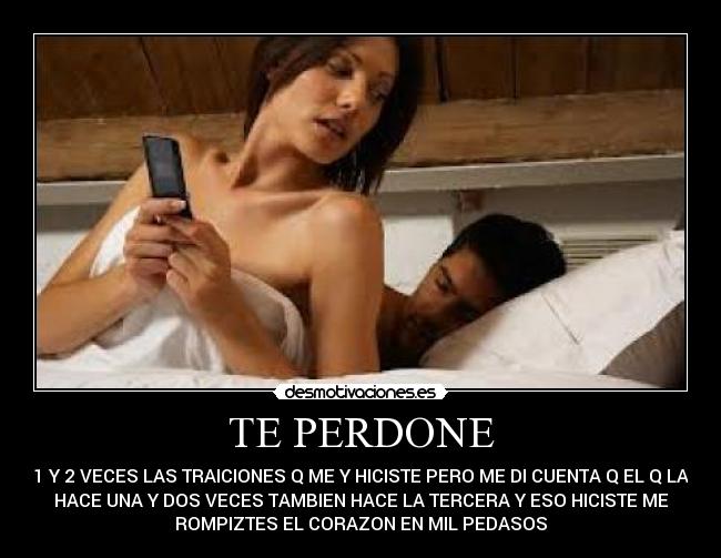 TE PERDONE - 1 Y 2 VECES LAS TRAICIONES Q ME Y HICISTE PERO ME DI CUENTA Q EL Q LA
HACE UNA Y DOS VECES TAMBIEN HACE LA TERCERA Y ESO HICISTE ME
ROMPIZTES EL CORAZON EN MIL PEDASOS