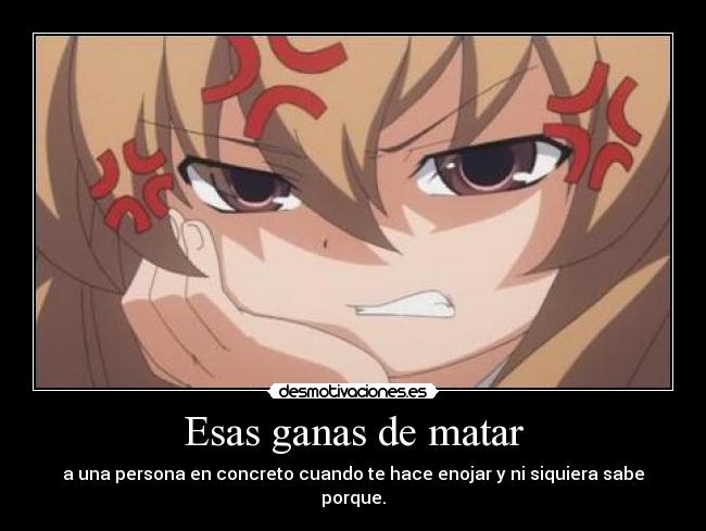 Esas ganas de matar - a una persona en concreto cuando te hace enojar y ni siquiera sabe porque.