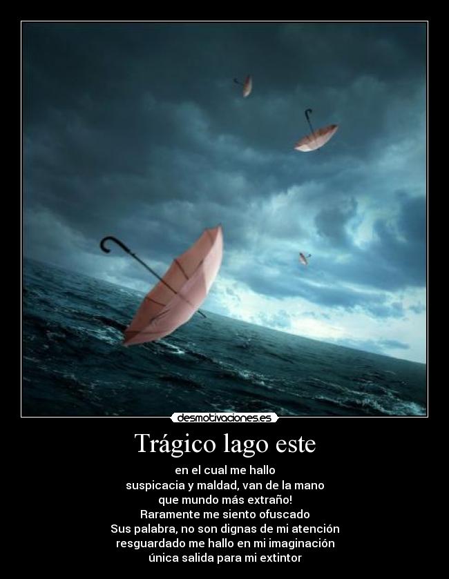 Trágico lago este - en el cual me hallo
suspicacia y maldad, van de la mano
que mundo más extraño!
Raramente me siento ofuscado
Sus palabra, no son dignas de mi atención
resguardado me hallo en mi imaginación
única salida para mi extintor