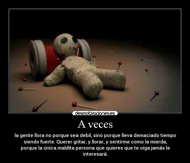 A veces - la gente llora no porque sea debil, sino porque lleva demaciado tiempo
siendo fuerte. Querer gritar, y llorar, y sentirme como la mierda,
porque la única maldita persona que quieres que te oiga jamás le
interesará.