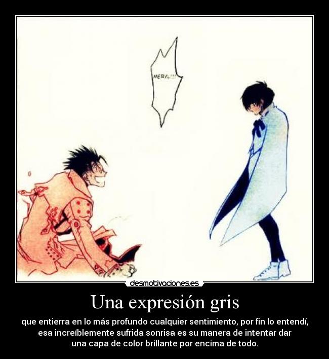 Una expresión gris - que entierra en lo más profundo cualquier sentimiento, por fin lo entendí,
esa increíblemente sufrida sonrisa es su manera de intentar dar
una capa de color brillante por encima de todo.