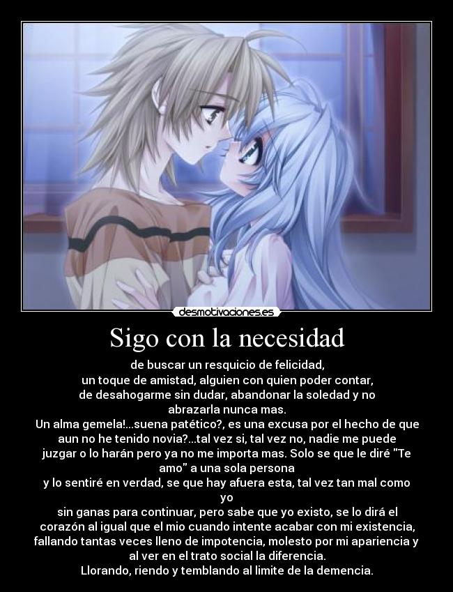 Sigo con la necesidad - de buscar un resquicio de felicidad,
un toque de amistad, alguien con quien poder contar,
de desahogarme sin dudar, abandonar la soledad y no
abrazarla nunca mas.
Un alma gemela!...suena patético?, es una excusa por el hecho de que
aun no he tenido novia?...tal vez si, tal vez no, nadie me puede
juzgar o lo harán pero ya no me importa mas. Solo se que le diré Te
amo a una sola persona
y lo sentiré en verdad, se que hay afuera esta, tal vez tan mal como
yo
sin ganas para continuar, pero sabe que yo existo, se lo dirá el
corazón al igual que el mio cuando intente acabar con mi existencia,
fallando tantas veces lleno de impotencia, molesto por mi apariencia y
al ver en el trato social la diferencia.
Llorando, riendo y temblando al limite de la demencia.