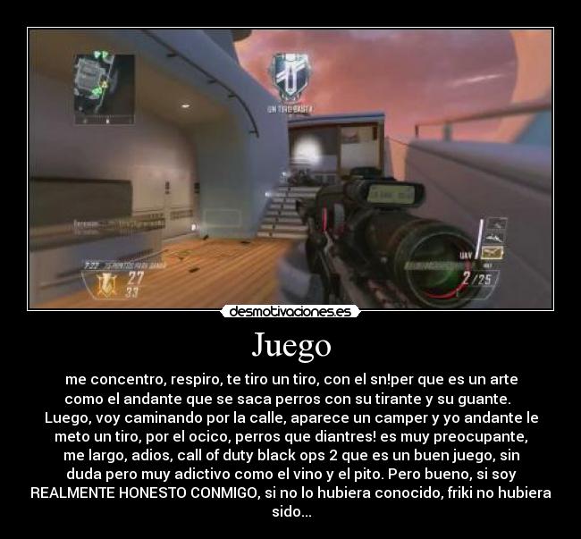Juego - me concentro, respiro, te tiro un tiro, con el sn!per que es un arte
como el andante que se saca perros con su tirante y su guante.
Luego, voy caminando por la calle, aparece un camper y yo andante le
meto un tiro, por el ocico, perros que diantres! es muy preocupante,
me largo, adios, call of duty black ops 2 que es un buen juego, sin
duda pero muy adictivo como el vino y el pito. Pero bueno, si soy
REALMENTE HONESTO CONMIGO, si no lo hubiera conocido, friki no hubiera
sido...