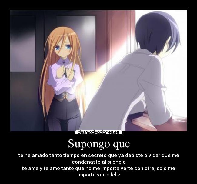 Supongo que - te he amado tanto tiempo en secreto que ya debiste olvidar que me
condenaste al silencio
te ame y te amo tanto que no me importa verte con otra, solo me
importa verte feliz