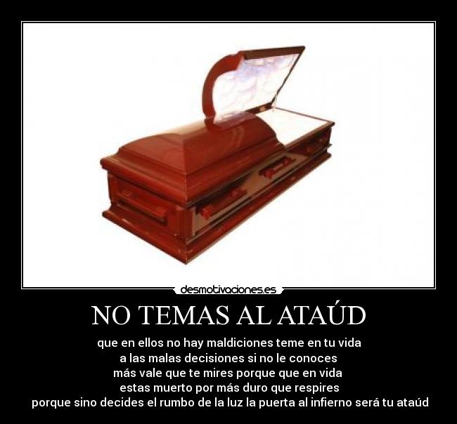 NO TEMAS AL ATAÚD - que en ellos no hay maldiciones teme en tu vida
 a las malas decisiones si no le conoces 
más vale que te mires porque que en vida 
estas muerto por más duro que respires
 porque sino decides el rumbo de la luz la puerta al infierno será tu ataúd