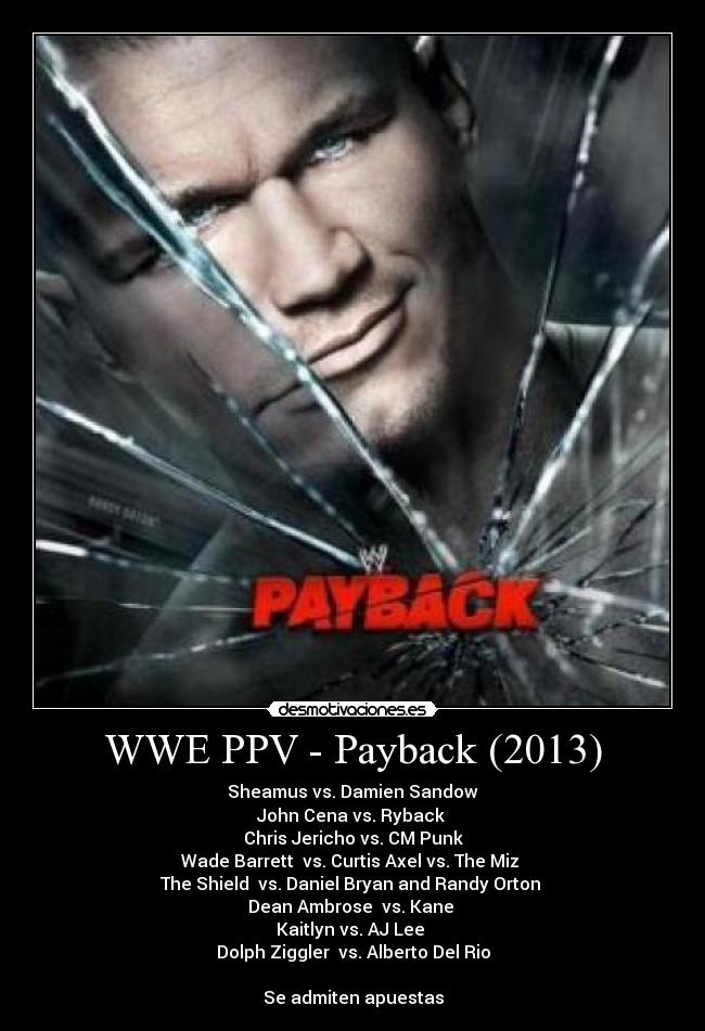 WWE PPV - Payback (2013) - Sheamus vs. Damien Sandow
John Cena vs. Ryback
Chris Jericho vs. CM Punk
Wade Barrett vs. Curtis Axel vs. The Miz
The Shield vs. Daniel Bryan and Randy Orton
Dean Ambrose vs. Kane
Kaitlyn vs. AJ Lee
Dolph Ziggler vs. Alberto Del Rio
Se admiten apuestas