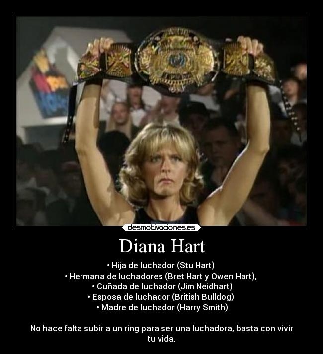 Diana Hart - • Hija de luchador (Stu Hart)
• Hermana de luchadores (Bret Hart y Owen Hart),
• Cuñada de luchador (Jim Neidhart)
• Esposa de luchador (British Bulldog)
• Madre de luchador (Harry Smith)
No hace falta subir a un ring para ser una luchadora, basta con vivir tu vida.