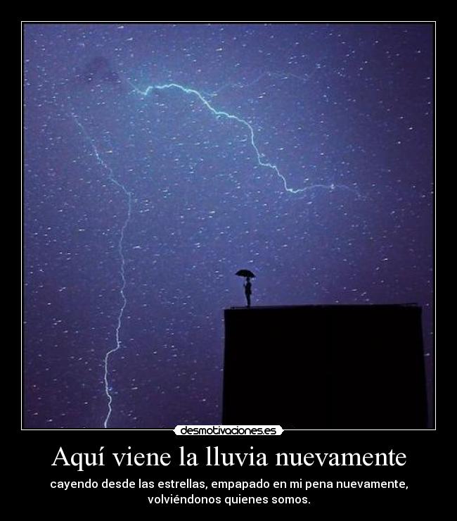 Aquí viene la lluvia nuevamente - cayendo desde las estrellas, empapado en mi pena nuevamente,
volviéndonos quienes somos.