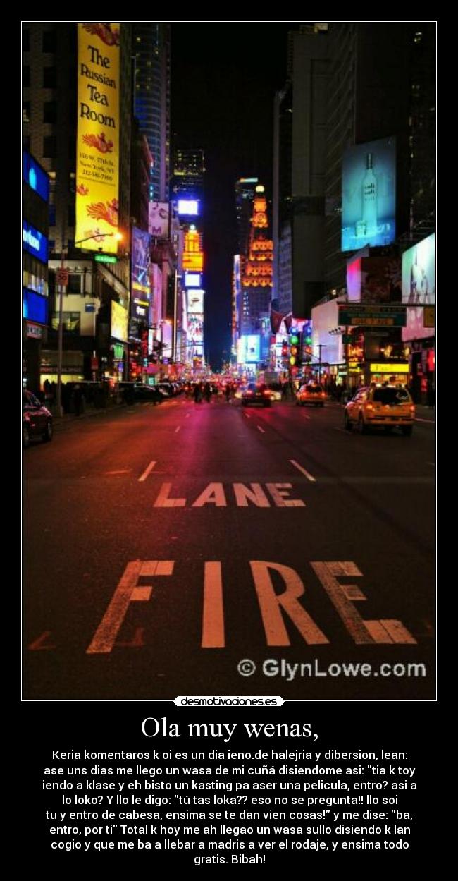 Ola muy wenas, - Keria komentaros k oi es un dia ieno.de halejria y dibersion, lean:
ase uns dias me llego un wasa de mi cuñá disiendome asi: tia k toy
iendo a klase y eh bisto un kasting pa aser una pelicula, entro? asi a
lo loko? Y llo le digo: tú tas loka?? eso no se pregunta!! llo soi
tu y entro de cabesa, ensima se te dan vien cosas! y me dise: ba,
entro, por ti Total k hoy me ah llegao un wasa sullo disiendo k lan
cogio y que me ba a llebar a madris a ver el rodaje, y ensima todo
gratis. Bibah!