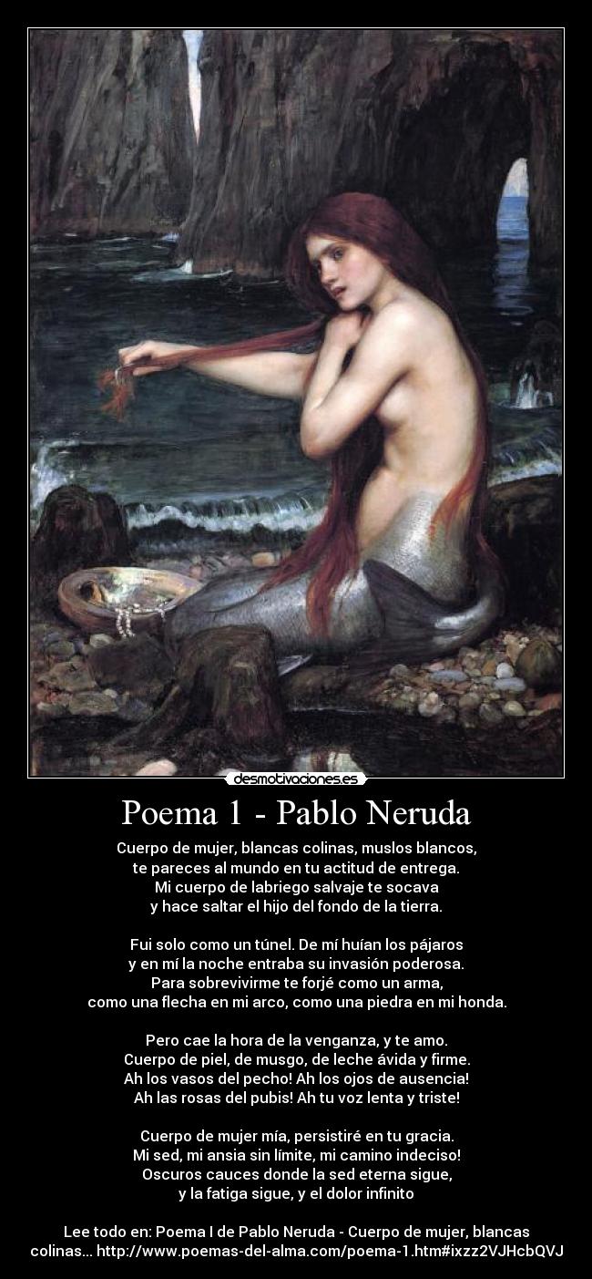 Poema 1 - Pablo Neruda - Cuerpo de mujer, blancas colinas, muslos blancos,
te pareces al mundo en tu actitud de entrega.
Mi cuerpo de labriego salvaje te socava
y hace saltar el hijo del fondo de la tierra.
Fui solo como un túnel. De mí huían los pájaros
y en mí la noche entraba su invasión poderosa.
Para sobrevivirme te forjé como un arma,
como una flecha en mi arco, como una piedra en mi honda.
Pero cae la hora de la venganza, y te amo.
Cuerpo de piel, de musgo, de leche ávida y firme.
Ah los vasos del pecho! Ah los ojos de ausencia!
Ah las rosas del pubis! Ah tu voz lenta y triste!
Cuerpo de mujer mía, persistiré en tu gracia.
Mi sed, mi ansia sin límite, mi camino indeciso!
Oscuros cauces donde la sed eterna sigue,
y la fatiga sigue, y el dolor infinito
Lee todo en: Poema I de Pablo Neruda - Cuerpo de mujer, blancas
colinas... http://www.poemas-del-alma.com/poema-1.htm#ixzz2VJHcbQVJ