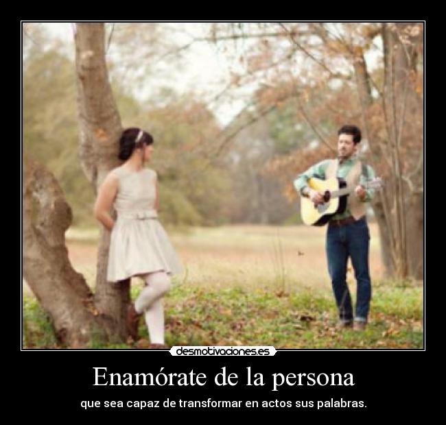 Enamórate de la persona - que sea capaz de transformar en actos sus palabras.