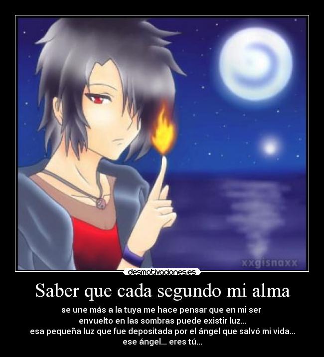 Saber que cada segundo mi alma - se une más a la tuya me hace pensar que en mi ser 
envuelto en las sombras puede existir luz...
esa pequeña luz que fue depositada por el ángel que salvó mi vida...
ese ángel... eres tú...
