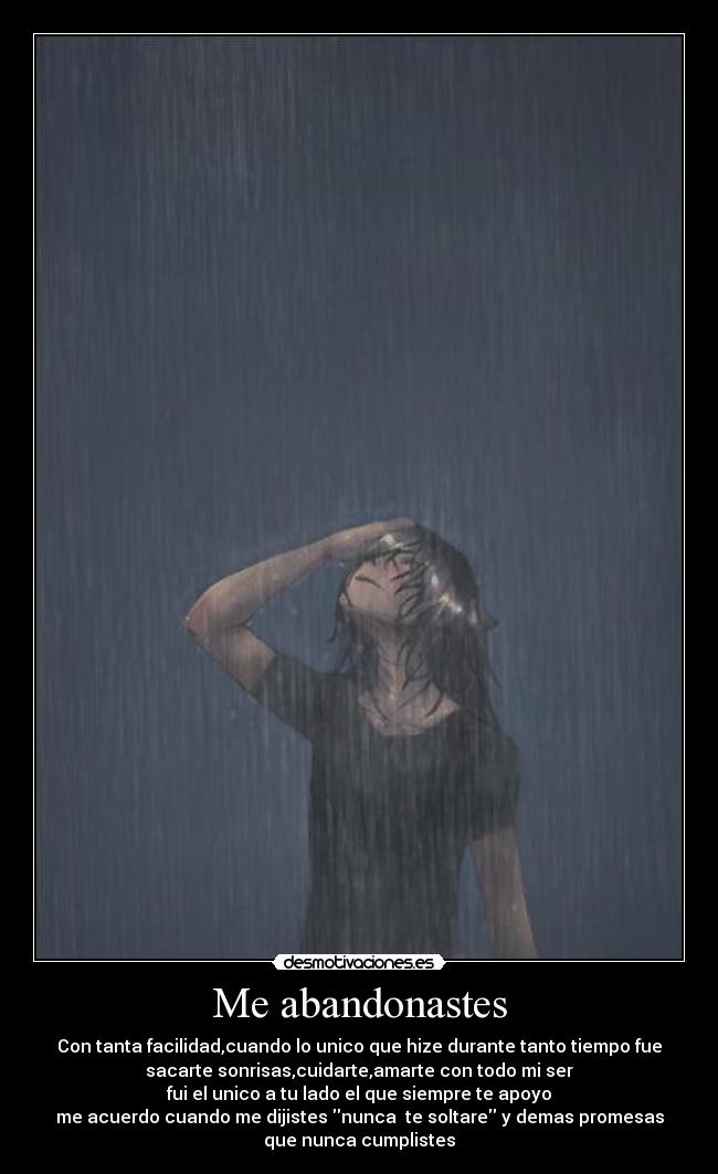 Me abandonastes - Con tanta facilidad,cuando lo unico que hize durante tanto tiempo fue
sacarte sonrisas,cuidarte,amarte con todo mi ser
fui el unico a tu lado el que siempre te apoyo
me acuerdo cuando me dijistes nunca  te soltare y demas promesas
que nunca cumplistes