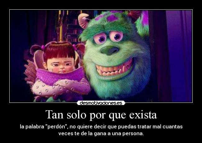 Tan solo por que exista - la palabra perdón, no quiere decir que puedas tratar mal cuantas
veces te de la gana a una persona.