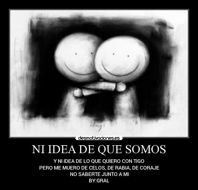 NI IDEA DE QUE SOMOS - Y NI IDEA DE LO QUE QUIERO CON TIGO
PERO ME MUERO DE CELOS, DE RABIA, DE CORAJE
NO SABERTE JUNTO A MI
BY:GRAL