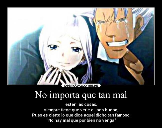 No importa que tan mal - estén las cosas,
siempre tiene que verle el lado bueno;
Pues es cierto lo que dice aquel dicho tan famoso:
No hay mal que por bien no venga