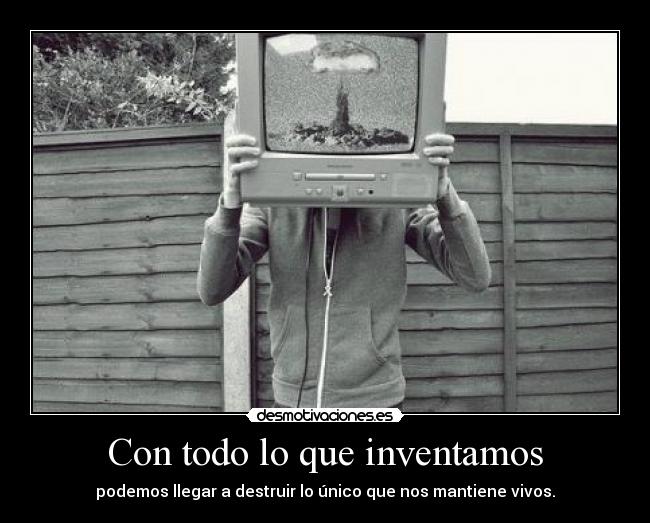 Con todo lo que inventamos - podemos llegar a destruir lo único que nos mantiene vivos.