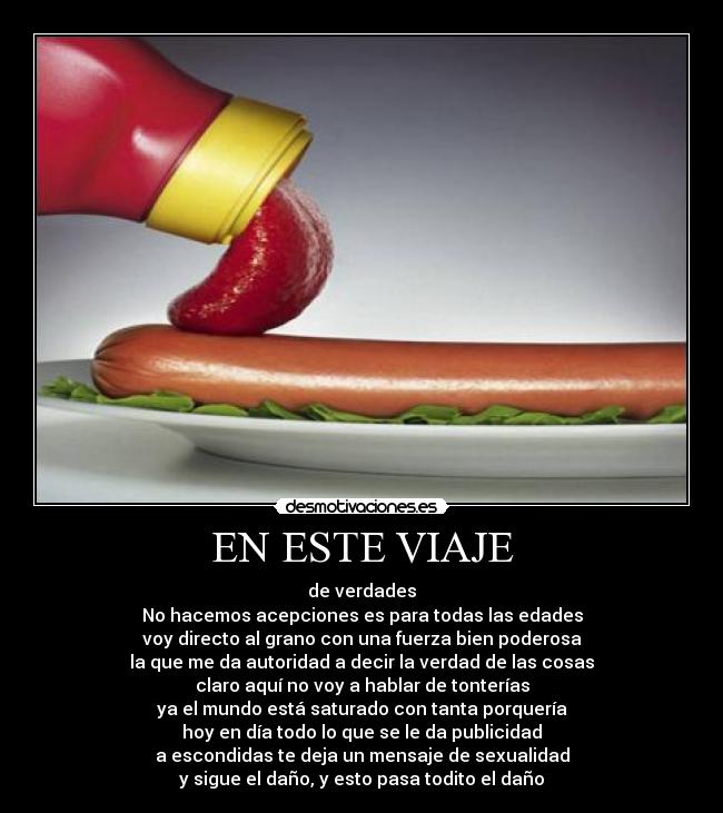 EN ESTE VIAJE - de verdades
No hacemos acepciones es para todas las edades
voy directo al grano con una fuerza bien poderosa
la que me da autoridad a decir la verdad de las cosas
claro aquí no voy a hablar de tonterías
ya el mundo está saturado con tanta porquería
hoy en día todo lo que se le da publicidad
a escondidas te deja un mensaje de sexualidad
y sigue el daño, y esto pasa todito el daño