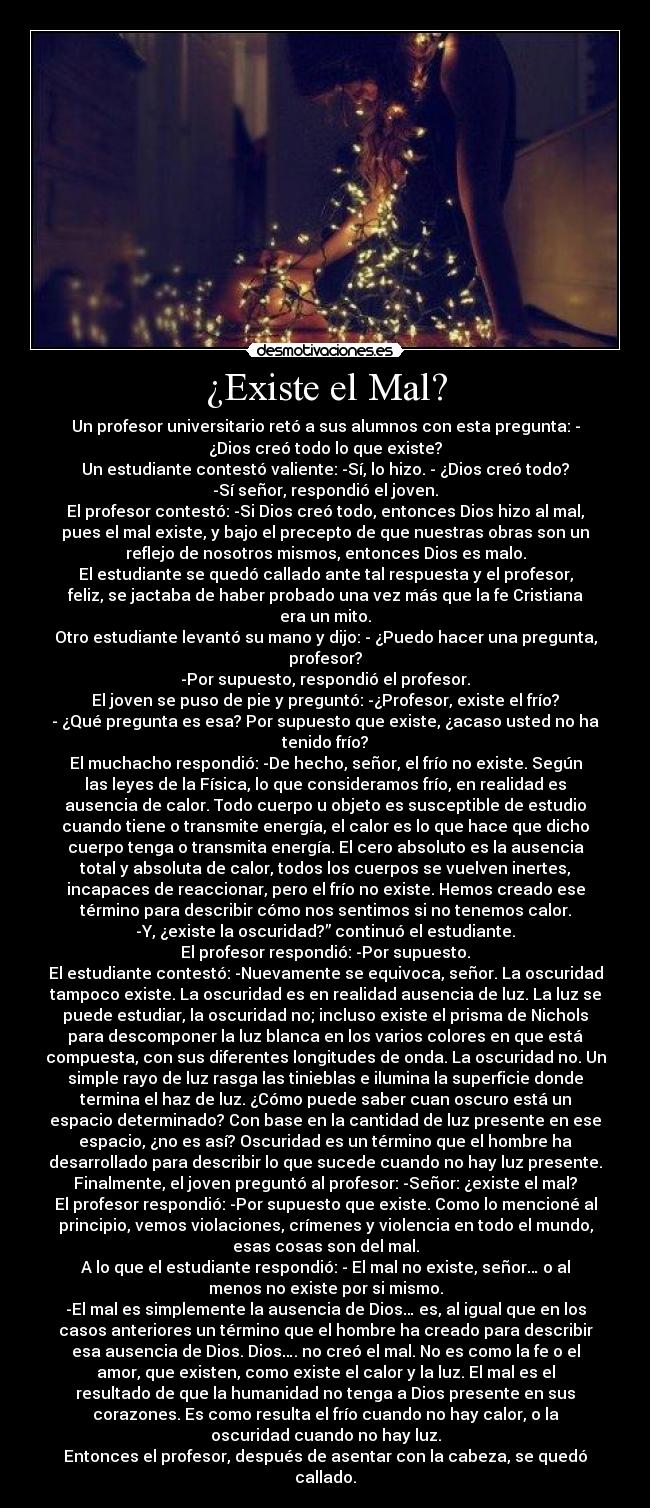 ¿Existe el Mal? - Un profesor universitario retó a sus alumnos con esta pregunta: -
¿Dios creó todo lo que existe?
Un estudiante contestó valiente: -Sí, lo hizo. - ¿Dios creó todo?
-Sí señor, respondió el joven.
El profesor contestó: -Si Dios creó todo, entonces Dios hizo al mal,
pues el mal existe, y bajo el precepto de que nuestras obras son un
reflejo de nosotros mismos, entonces Dios es malo.
El estudiante se quedó callado ante tal respuesta y el profesor,
feliz, se jactaba de haber probado una vez más que la fe Cristiana
era un mito.
Otro estudiante levantó su mano y dijo: - ¿Puedo hacer una pregunta,
profesor?
-Por supuesto, respondió el profesor.
El joven se puso de pie y preguntó: -¿Profesor, existe el frío?
- ¿Qué pregunta es esa? Por supuesto que existe, ¿acaso usted no ha
tenido frío?
El muchacho respondió: -De hecho, señor, el frío no existe. Según
las leyes de la Física, lo que consideramos frío, en realidad es
ausencia de calor. Todo cuerpo u objeto es susceptible de estudio
cuando tiene o transmite energía, el calor es lo que hace que dicho
cuerpo tenga o transmita energía. El cero absoluto es la ausencia
total y absoluta de calor, todos los cuerpos se vuelven inertes,
incapaces de reaccionar, pero el frío no existe. Hemos creado ese
término para describir cómo nos sentimos si no tenemos calor.
-Y, ¿existe la oscuridad?” continuó el estudiante.
El profesor respondió: -Por supuesto.
El estudiante contestó: -Nuevamente se equivoca, señor. La oscuridad
tampoco existe. La oscuridad es en realidad ausencia de luz. La luz se
puede estudiar, la oscuridad no; incluso existe el prisma de Nichols
para descomponer la luz blanca en los varios colores en que está
compuesta, con sus diferentes longitudes de onda. La oscuridad no. Un
simple rayo de luz rasga las tinieblas e ilumina la superficie donde
termina el haz de luz. ¿Cómo puede saber cuan oscuro está un
espacio determinado? Con base en la cantidad de luz presente en ese
espacio, ¿no es así? Oscuridad es un término que el hombre ha
desarrollado para describir lo que sucede cuando no hay luz presente.
Finalmente, el joven preguntó al profesor: -Señor: ¿existe el mal?
El profesor respondió: -Por supuesto que existe. Como lo mencioné al
principio, vemos violaciones, crímenes y violencia en todo el mundo,
esas cosas son del mal.
A lo que el estudiante respondió: - El mal no existe, señor… o al
menos no existe por si mismo.
-El mal es simplemente la ausencia de Dios… es, al igual que en los
casos anteriores un término que el hombre ha creado para describir
esa ausencia de Dios. Dios…. no creó el mal. No es como la fe o el
amor, que existen, como existe el calor y la luz. El mal es el
resultado de que la humanidad no tenga a Dios presente en sus
corazones. Es como resulta el frío cuando no hay calor, o la
oscuridad cuando no hay luz.
Entonces el profesor, después de asentar con la cabeza, se quedó
callado.