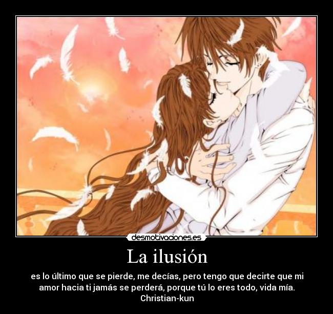 La ilusión - es lo último que se pierde, me decías, pero tengo que decirte que mi
amor hacia ti jamás se perderá, porque tú lo eres todo, vida mía.
Christian-kun