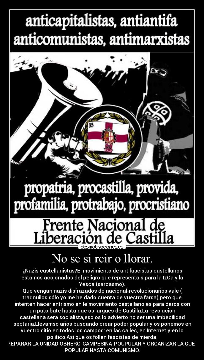 No se si reir o llorar. - ¿Nazis castellanistas?El movimiento de antifascistas castellanos
estamos acojonados del peligro que representais para la IzCa y la
Yesca (sarcasmo).
Que vengan nazis disfrazados de nacional-revolucionarios vale (
traqnuilos sólo yo me he dado cuenta de vuestra farsa),pero que
intenten hacer entrismo en le movimiento castellano es para daros con
un puto bate hasta que os largues de Castilla.La revolución
castellana sera socialista,eso os lo advierto no ser una imbecilidad
sectaria.Llevamso años buscando crear poder popular y os ponemos en
vuestro sitio en todos los campos: en las calles, en Internet y en lo
politico.Asi que os follen fascistas de mierda.
A PREPARAR LA UNIDAD OBRERO-CAMPESINA-POUPULAR Y ORGANIZAR LA GUERRA
POPULAR HASTA COMUNISMO.