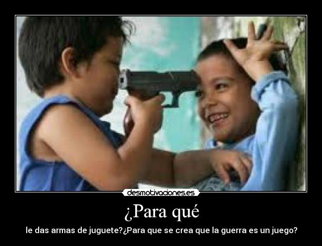 ¿Para qué - le das armas de juguete?¿Para que se crea que la guerra es un juego?