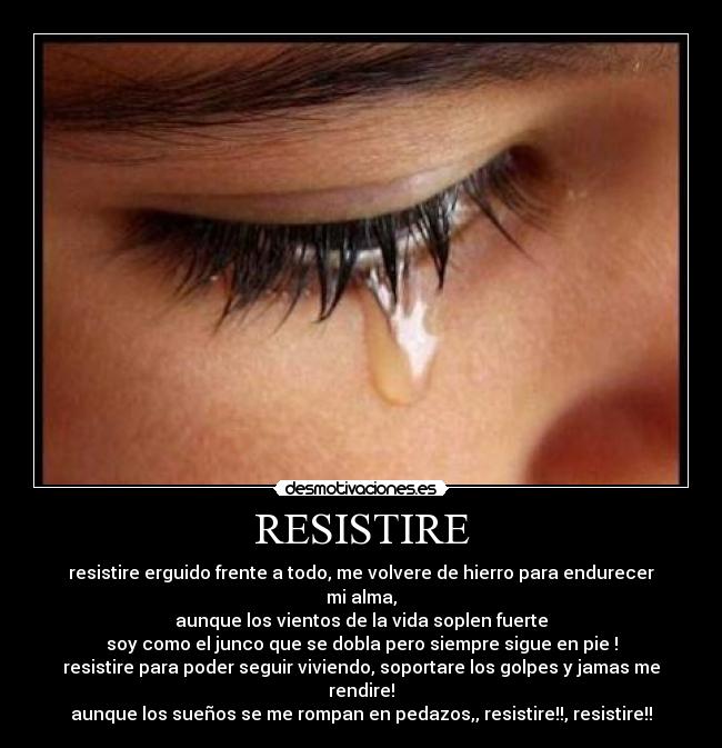 RESISTIRE - resistire erguido frente a todo, me volvere de hierro para endurecer mi alma,
aunque los vientos de la vida soplen fuerte
soy como el junco que se dobla pero siempre sigue en pie !
resistire para poder seguir viviendo, soportare los golpes y jamas me rendire!
aunque los sueños se me rompan en pedazos,, resistire!!, resistire!!