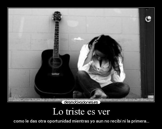 Lo triste es ver - como le das otra oportunidad mientras yo aun no recibí ni la primera...