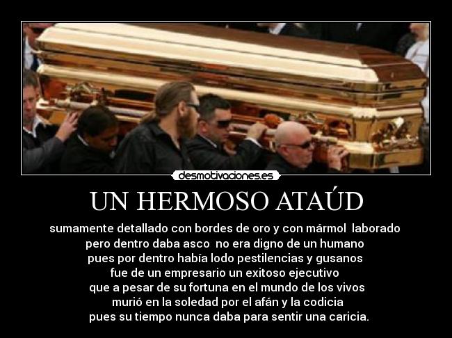 UN HERMOSO ATAÚD - sumamente detallado con bordes de oro y con mármol  laborado 
pero dentro daba asco  no era digno de un humano 
pues por dentro había lodo pestilencias y gusanos 
fue de un empresario un exitoso ejecutivo 
que a pesar de su fortuna en el mundo de los vivos
 murió en la soledad por el afán y la codicia
  pues su tiempo nunca daba para sentir una caricia.