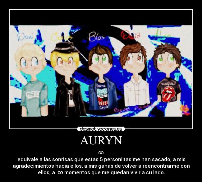 AURYN - ∞
equivale a las sonrisas que estas 5 personiitas me han sacado, a mis
agradecimientos hacia ellos, a mis ganas de volver a reencontrarme con
ellos; a ∞ momentos que me quedan vivir a su lado.