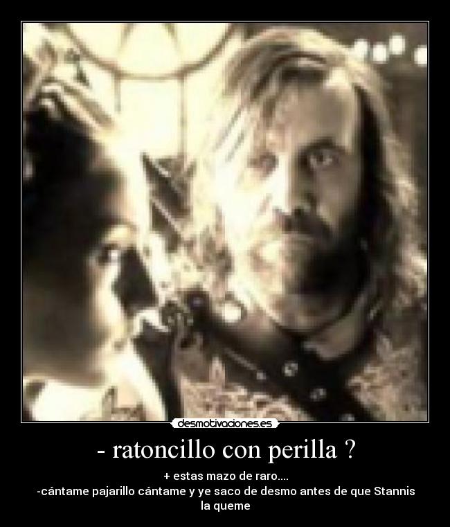 - ratoncillo con perilla ? - + estas mazo de raro....
-cántame pajarillo cántame y ye saco de desmo antes de que Stannis la queme