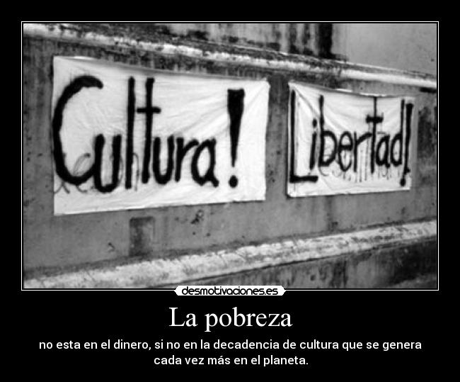 La pobreza - no esta en el dinero, si no en la decadencia de cultura que se genera
cada vez más en el planeta.