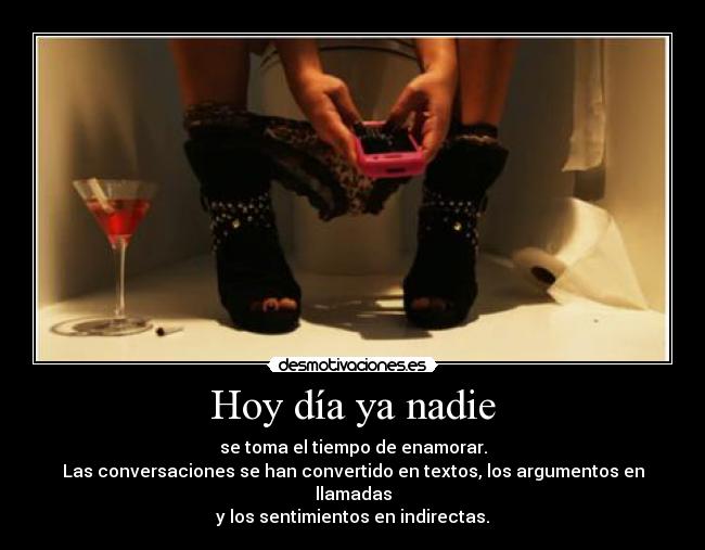 Hoy día ya nadie - se toma el tiempo de enamorar.
Las conversaciones se han convertido en textos, los argumentos en llamadas
y los sentimientos en indirectas.