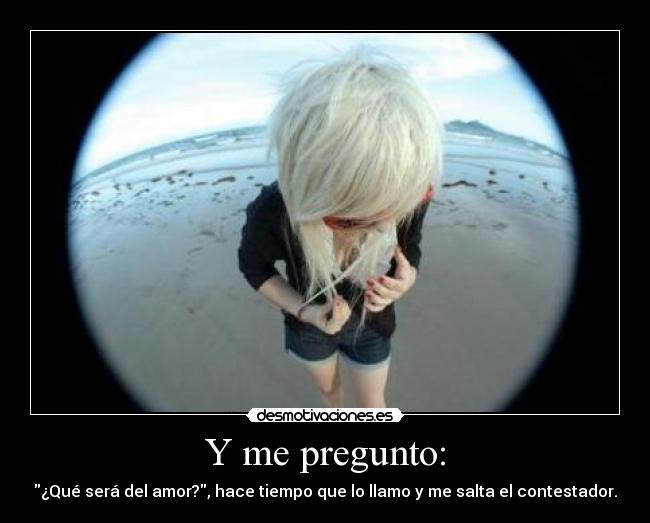 Y me pregunto: - ¿Qué será del amor?, hace tiempo que lo llamo y me salta el contestador.