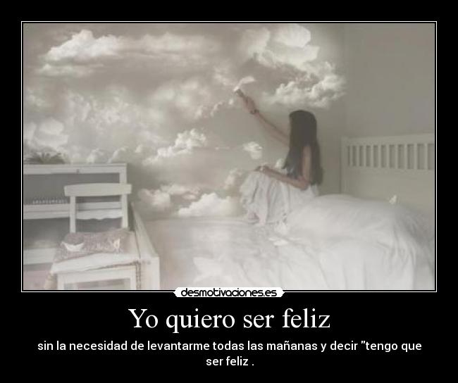 Yo quiero ser feliz - sin la necesidad de levantarme todas las mañanas y decir tengo que ser feliz .