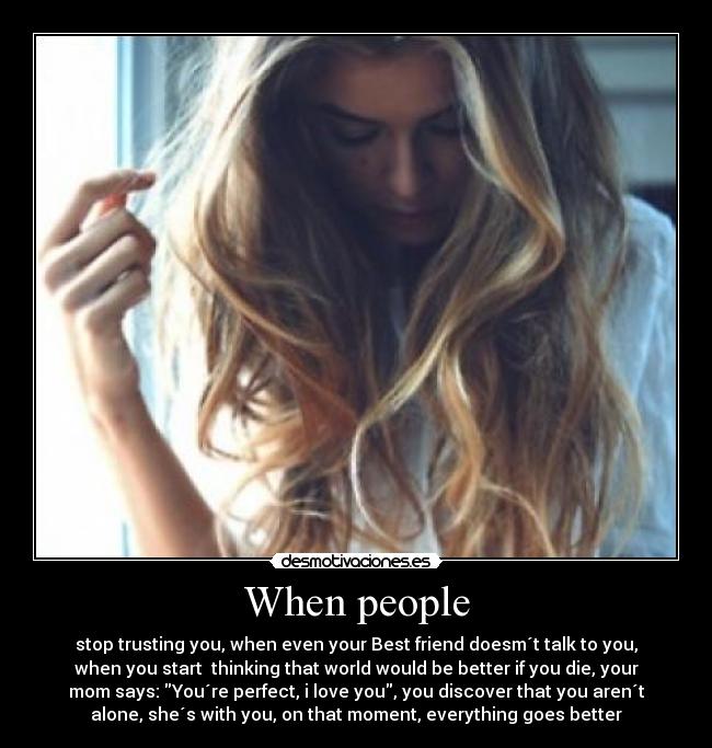 When people - stop trusting you, when even your Best friend doesm´t talk to you,
when you start thinking that world would be better if you die, your
mom says: You´re perfect, i love you, you discover that you aren´t
alone, she´s with you, on that moment, everything goes better