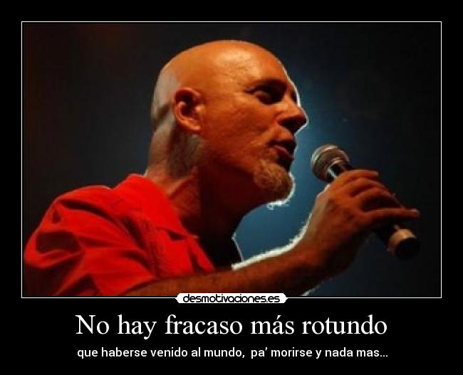 No hay fracaso más rotundo - que haberse venido al mundo,  pa’ morirse y nada mas...