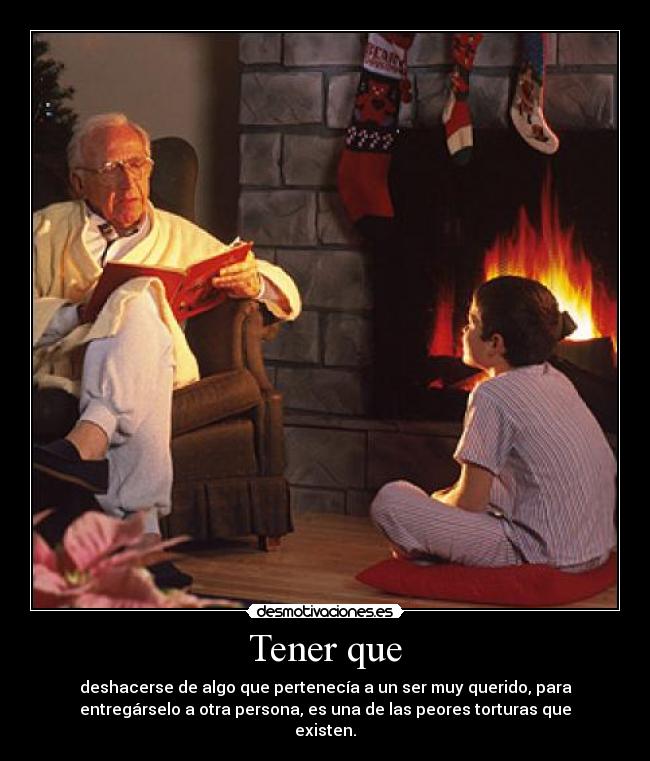 Tener que - deshacerse de algo que pertenecía a un ser muy querido, para
entregárselo a otra persona, es una de las peores torturas que
existen.