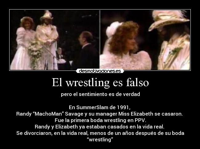 El wrestling es falso - pero el sentimiento es de verdad
En SummerSlam de 1991,
Randy “MachoMan” Savage y su manager Miss Elizabeth se casaron.
Fue la primera boda wrestling en PPV.
Randy y Elizabeth ya estaban casados en la vida real.
Se divorciaron, en la vida real, menos de un años después de su boda “wrestling”