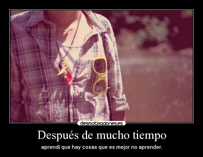 Después de mucho tiempo - aprendí que hay cosas que es mejor no aprender.